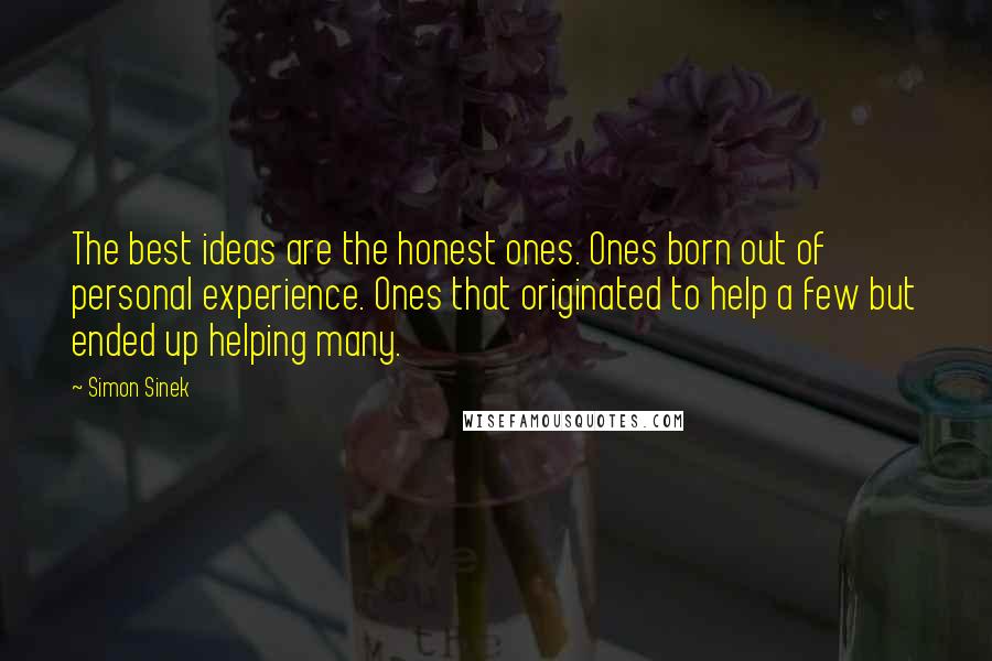 Simon Sinek Quotes: The best ideas are the honest ones. Ones born out of personal experience. Ones that originated to help a few but ended up helping many.