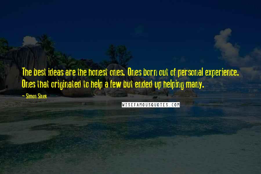 Simon Sinek Quotes: The best ideas are the honest ones. Ones born out of personal experience. Ones that originated to help a few but ended up helping many.