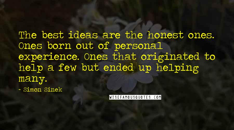 Simon Sinek Quotes: The best ideas are the honest ones. Ones born out of personal experience. Ones that originated to help a few but ended up helping many.