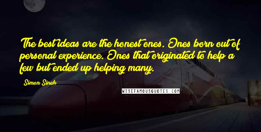 Simon Sinek Quotes: The best ideas are the honest ones. Ones born out of personal experience. Ones that originated to help a few but ended up helping many.