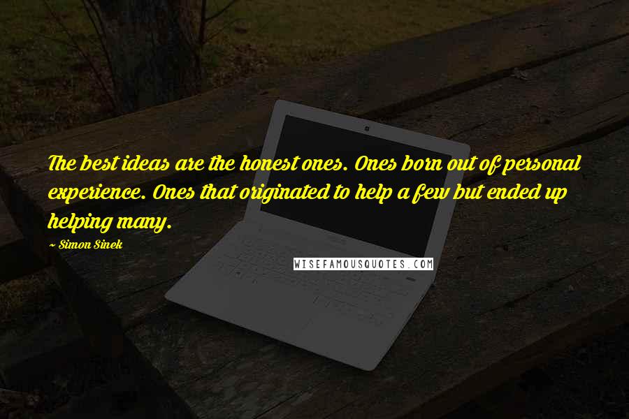 Simon Sinek Quotes: The best ideas are the honest ones. Ones born out of personal experience. Ones that originated to help a few but ended up helping many.