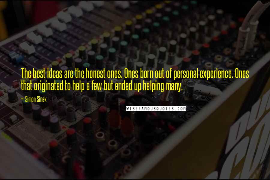 Simon Sinek Quotes: The best ideas are the honest ones. Ones born out of personal experience. Ones that originated to help a few but ended up helping many.