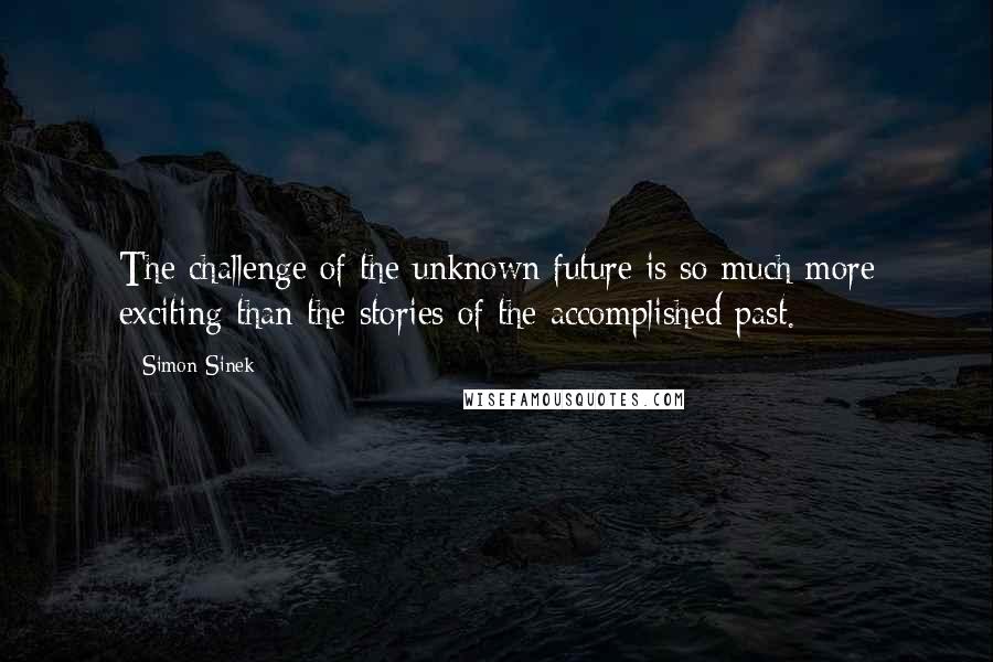 Simon Sinek Quotes: The challenge of the unknown future is so much more exciting than the stories of the accomplished past.