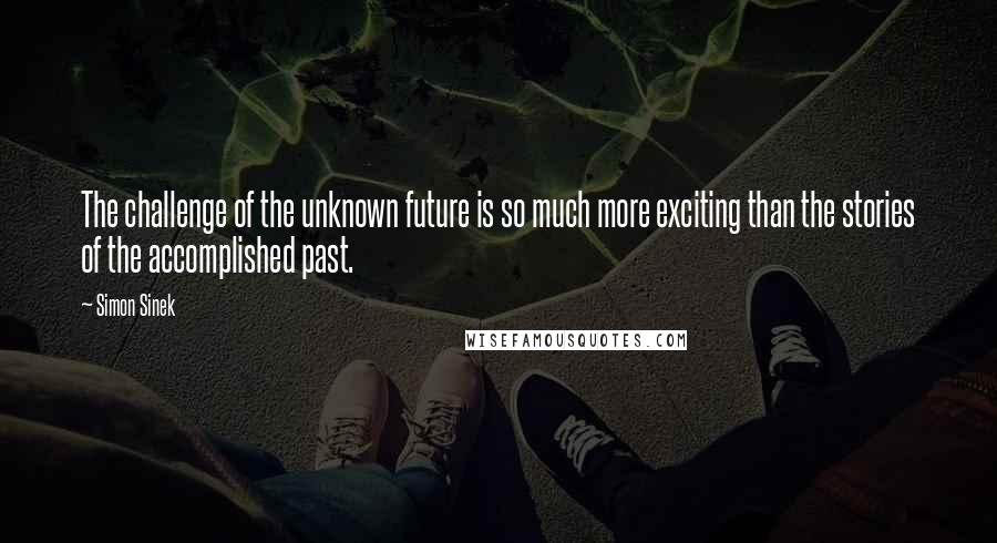Simon Sinek Quotes: The challenge of the unknown future is so much more exciting than the stories of the accomplished past.