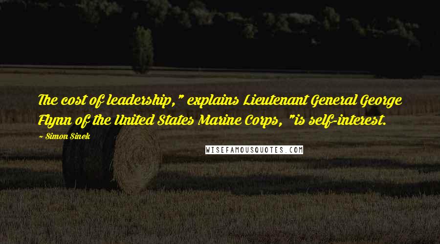 Simon Sinek Quotes: The cost of leadership," explains Lieutenant General George Flynn of the United States Marine Corps, "is self-interest.