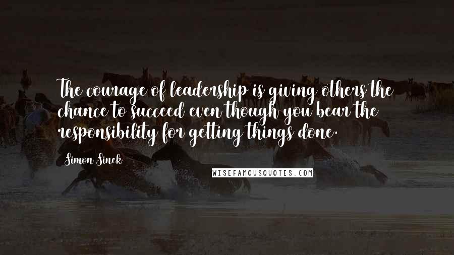 Simon Sinek Quotes: The courage of leadership is giving others the chance to succeed even though you bear the responsibility for getting things done.