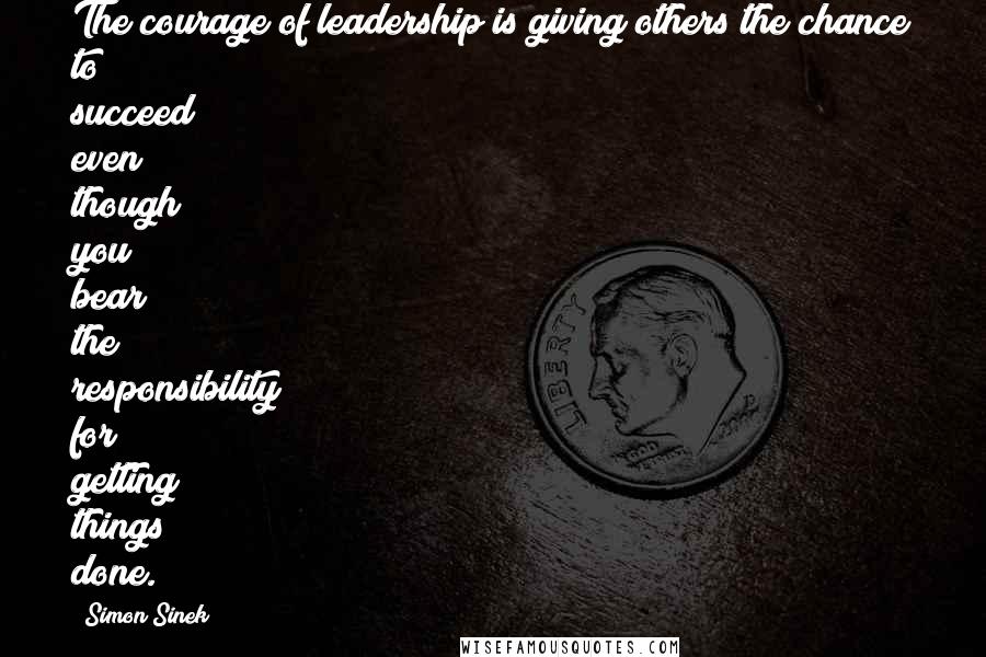Simon Sinek Quotes: The courage of leadership is giving others the chance to succeed even though you bear the responsibility for getting things done.