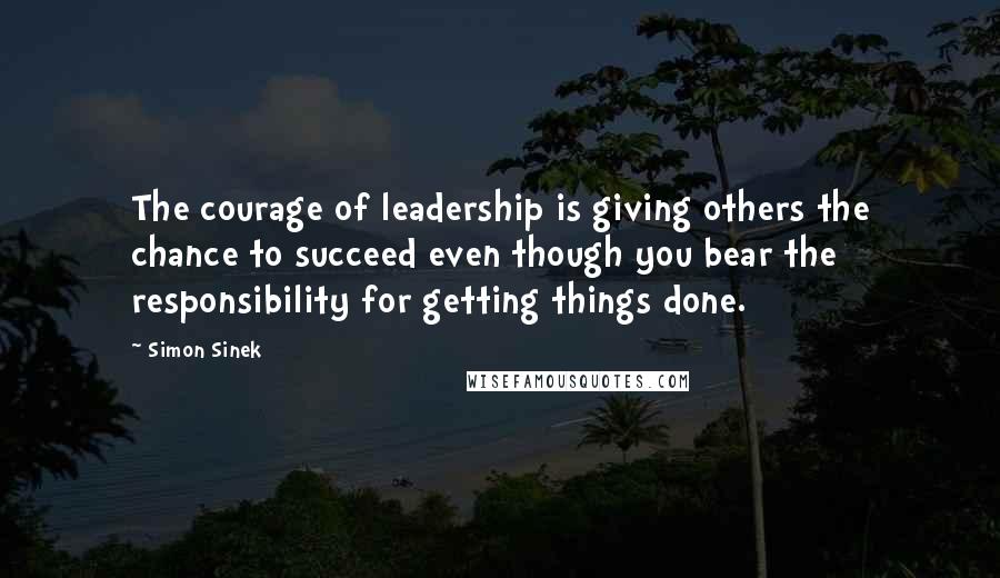 Simon Sinek Quotes: The courage of leadership is giving others the chance to succeed even though you bear the responsibility for getting things done.