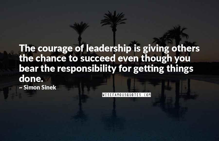 Simon Sinek Quotes: The courage of leadership is giving others the chance to succeed even though you bear the responsibility for getting things done.
