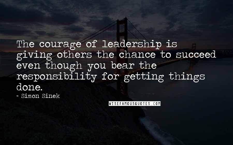 Simon Sinek Quotes: The courage of leadership is giving others the chance to succeed even though you bear the responsibility for getting things done.