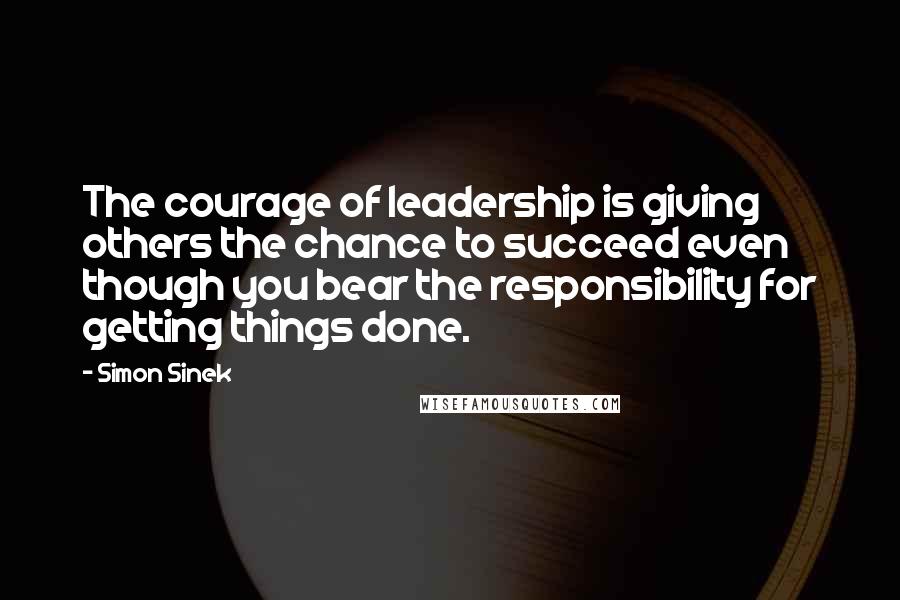 Simon Sinek Quotes: The courage of leadership is giving others the chance to succeed even though you bear the responsibility for getting things done.