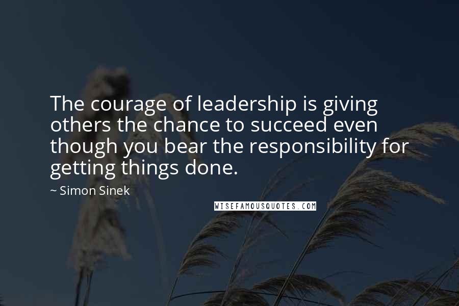 Simon Sinek Quotes: The courage of leadership is giving others the chance to succeed even though you bear the responsibility for getting things done.