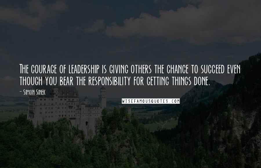 Simon Sinek Quotes: The courage of leadership is giving others the chance to succeed even though you bear the responsibility for getting things done.