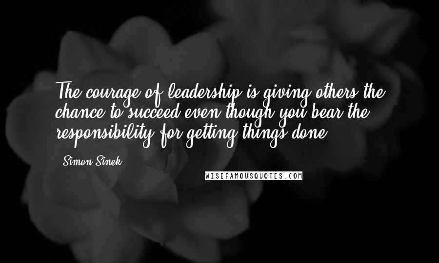 Simon Sinek Quotes: The courage of leadership is giving others the chance to succeed even though you bear the responsibility for getting things done.