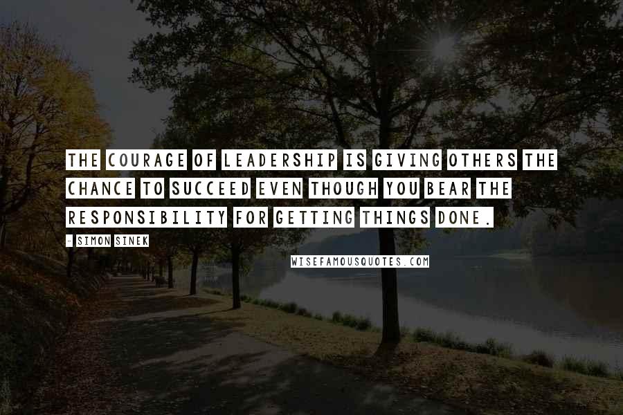Simon Sinek Quotes: The courage of leadership is giving others the chance to succeed even though you bear the responsibility for getting things done.