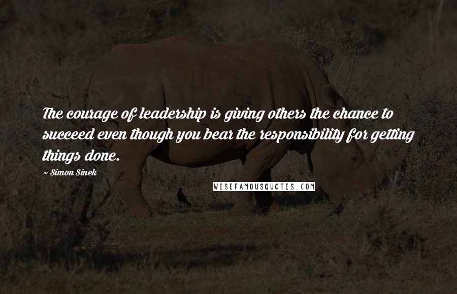 Simon Sinek Quotes: The courage of leadership is giving others the chance to succeed even though you bear the responsibility for getting things done.