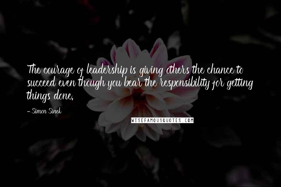 Simon Sinek Quotes: The courage of leadership is giving others the chance to succeed even though you bear the responsibility for getting things done.