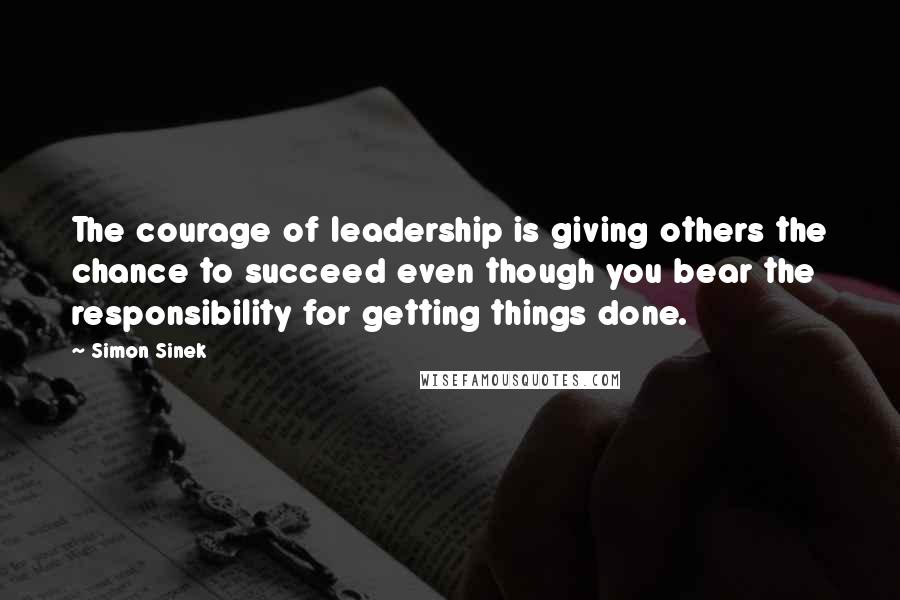 Simon Sinek Quotes: The courage of leadership is giving others the chance to succeed even though you bear the responsibility for getting things done.