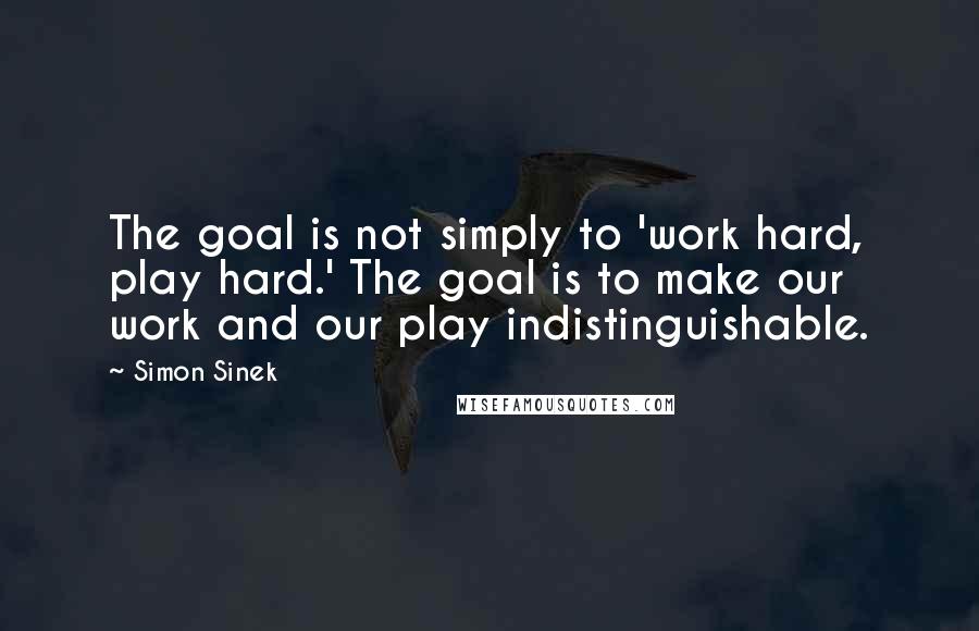 Simon Sinek Quotes: The goal is not simply to 'work hard, play hard.' The goal is to make our work and our play indistinguishable.