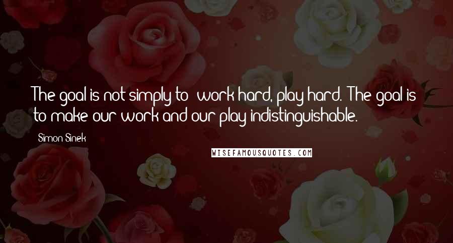 Simon Sinek Quotes: The goal is not simply to 'work hard, play hard.' The goal is to make our work and our play indistinguishable.