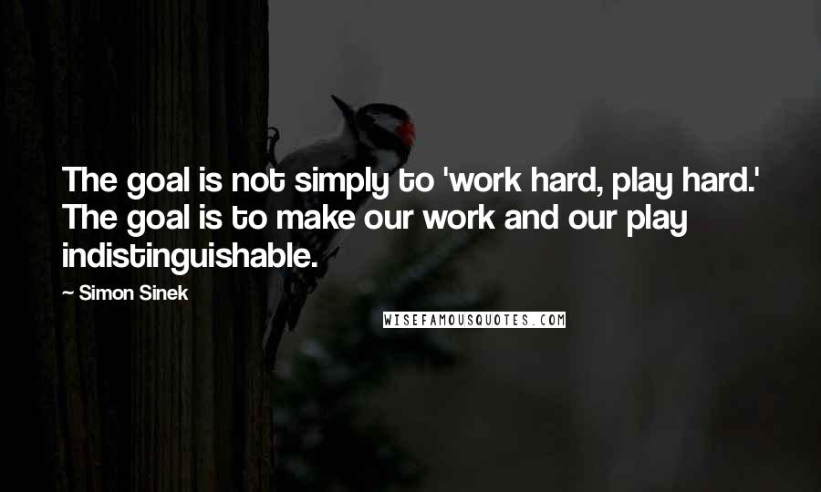 Simon Sinek Quotes: The goal is not simply to 'work hard, play hard.' The goal is to make our work and our play indistinguishable.