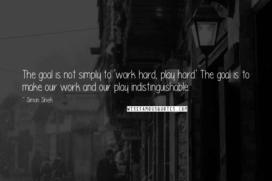 Simon Sinek Quotes: The goal is not simply to 'work hard, play hard.' The goal is to make our work and our play indistinguishable.