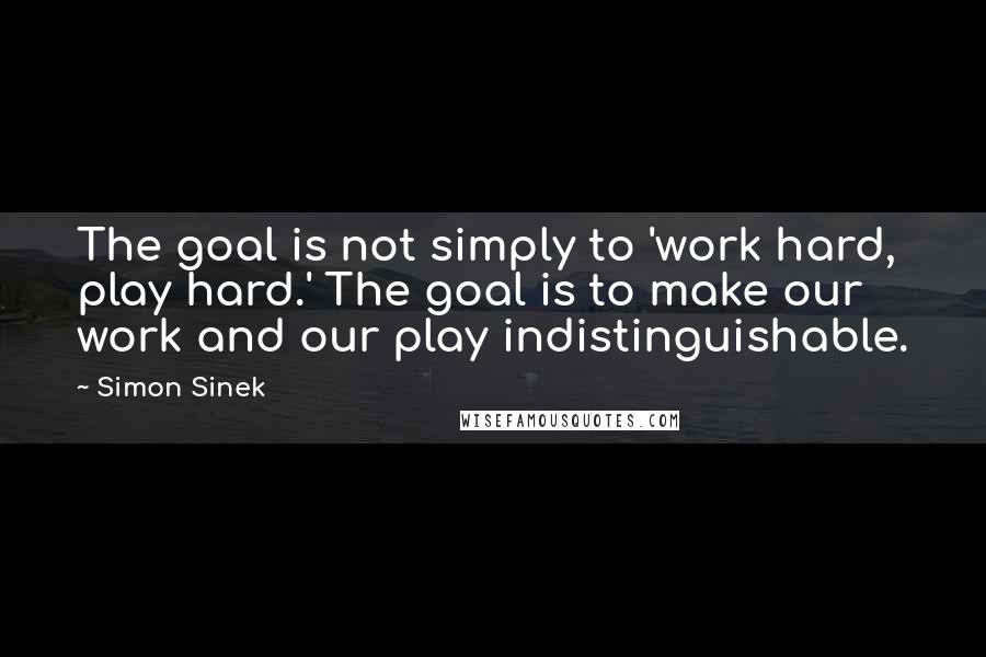 Simon Sinek Quotes: The goal is not simply to 'work hard, play hard.' The goal is to make our work and our play indistinguishable.