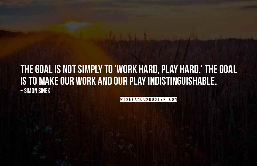 Simon Sinek Quotes: The goal is not simply to 'work hard, play hard.' The goal is to make our work and our play indistinguishable.