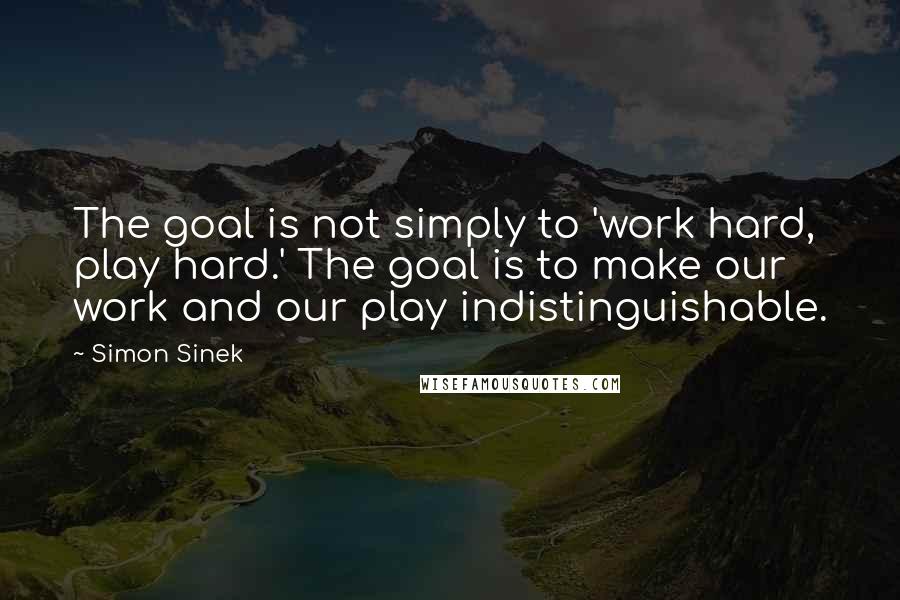 Simon Sinek Quotes: The goal is not simply to 'work hard, play hard.' The goal is to make our work and our play indistinguishable.