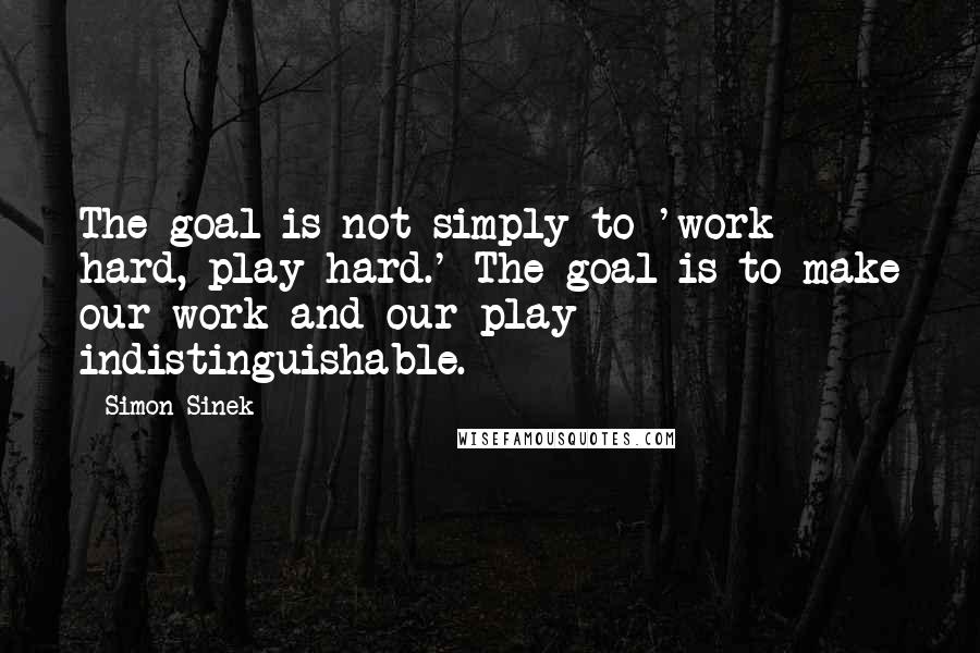 Simon Sinek Quotes: The goal is not simply to 'work hard, play hard.' The goal is to make our work and our play indistinguishable.