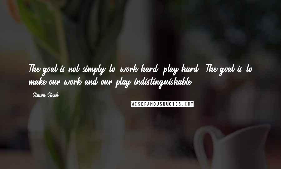 Simon Sinek Quotes: The goal is not simply to 'work hard, play hard.' The goal is to make our work and our play indistinguishable.