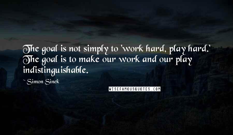 Simon Sinek Quotes: The goal is not simply to 'work hard, play hard.' The goal is to make our work and our play indistinguishable.