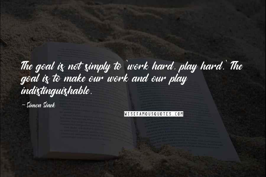 Simon Sinek Quotes: The goal is not simply to 'work hard, play hard.' The goal is to make our work and our play indistinguishable.