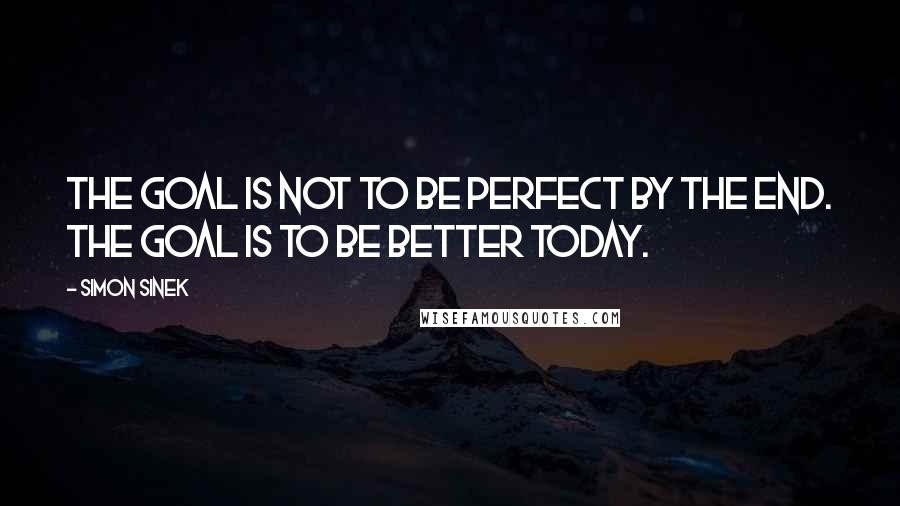 Simon Sinek Quotes: The goal is not to be perfect by the end. The goal is to be better today.