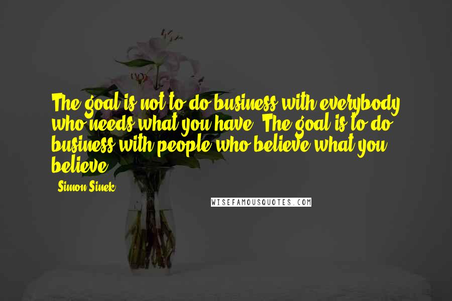 Simon Sinek Quotes: The goal is not to do business with everybody who needs what you have. The goal is to do business with people who believe what you believe.