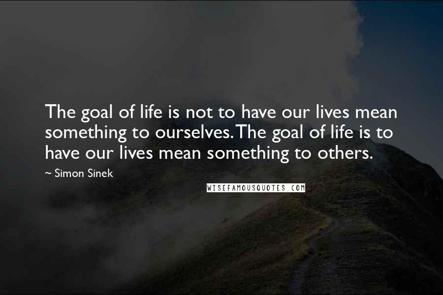 Simon Sinek Quotes: The goal of life is not to have our lives mean something to ourselves. The goal of life is to have our lives mean something to others.