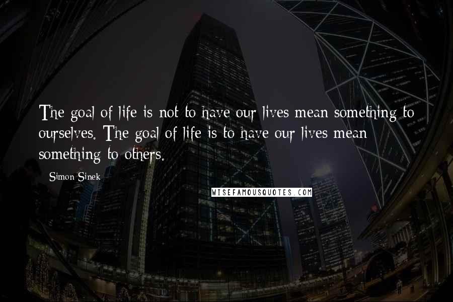 Simon Sinek Quotes: The goal of life is not to have our lives mean something to ourselves. The goal of life is to have our lives mean something to others.