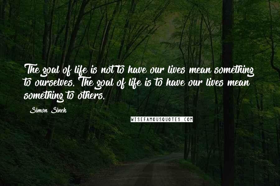 Simon Sinek Quotes: The goal of life is not to have our lives mean something to ourselves. The goal of life is to have our lives mean something to others.