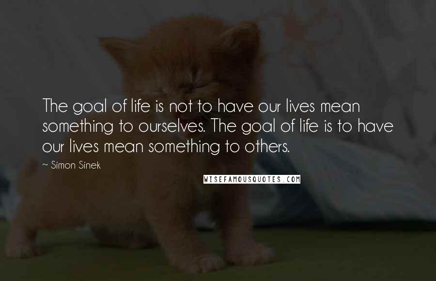 Simon Sinek Quotes: The goal of life is not to have our lives mean something to ourselves. The goal of life is to have our lives mean something to others.