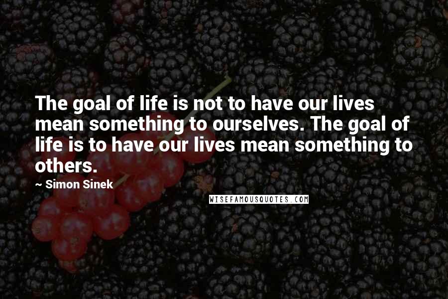 Simon Sinek Quotes: The goal of life is not to have our lives mean something to ourselves. The goal of life is to have our lives mean something to others.