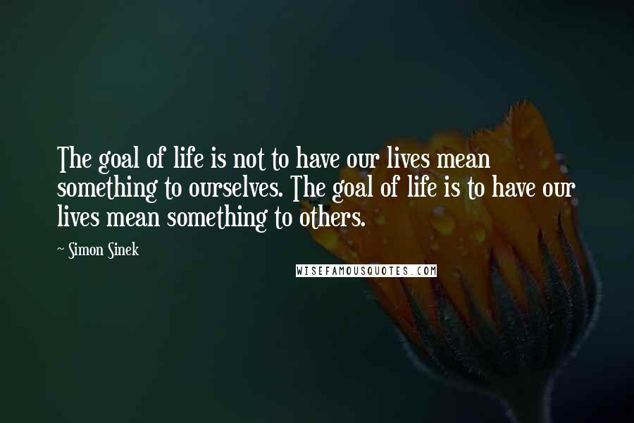 Simon Sinek Quotes: The goal of life is not to have our lives mean something to ourselves. The goal of life is to have our lives mean something to others.