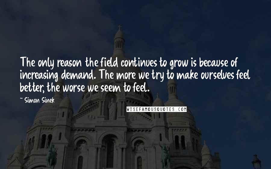 Simon Sinek Quotes: The only reason the field continues to grow is because of increasing demand. The more we try to make ourselves feel better, the worse we seem to feel.