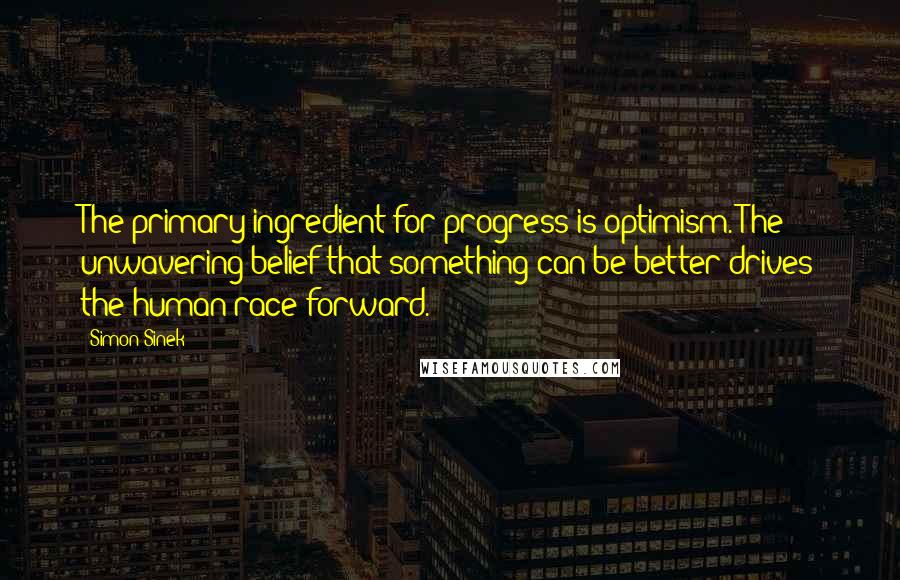 Simon Sinek Quotes: The primary ingredient for progress is optimism. The unwavering belief that something can be better drives the human race forward.