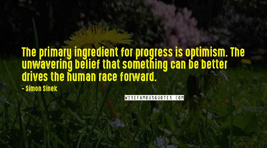 Simon Sinek Quotes: The primary ingredient for progress is optimism. The unwavering belief that something can be better drives the human race forward.