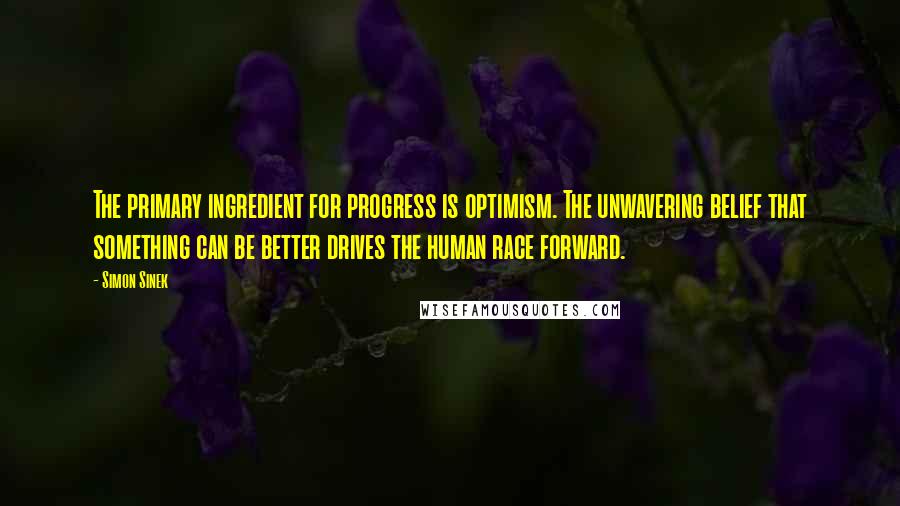 Simon Sinek Quotes: The primary ingredient for progress is optimism. The unwavering belief that something can be better drives the human race forward.