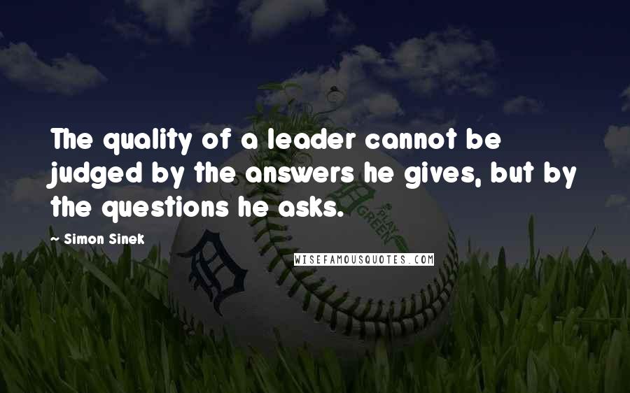Simon Sinek Quotes: The quality of a leader cannot be judged by the answers he gives, but by the questions he asks.