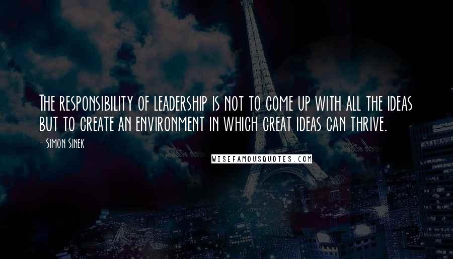 Simon Sinek Quotes: The responsibility of leadership is not to come up with all the ideas but to create an environment in which great ideas can thrive.