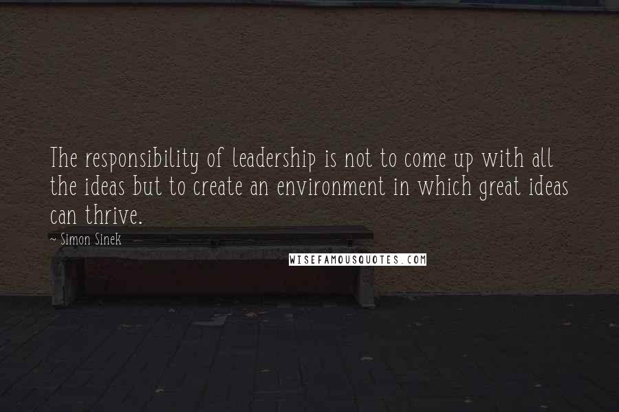 Simon Sinek Quotes: The responsibility of leadership is not to come up with all the ideas but to create an environment in which great ideas can thrive.