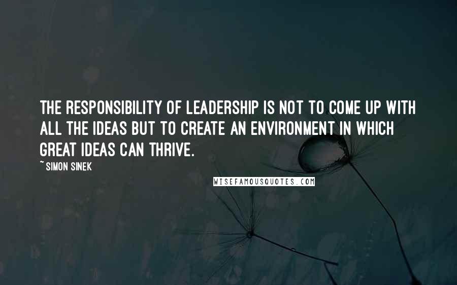 Simon Sinek Quotes: The responsibility of leadership is not to come up with all the ideas but to create an environment in which great ideas can thrive.