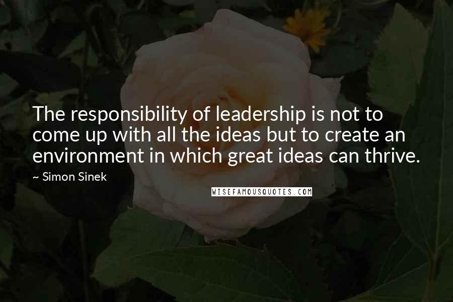 Simon Sinek Quotes: The responsibility of leadership is not to come up with all the ideas but to create an environment in which great ideas can thrive.